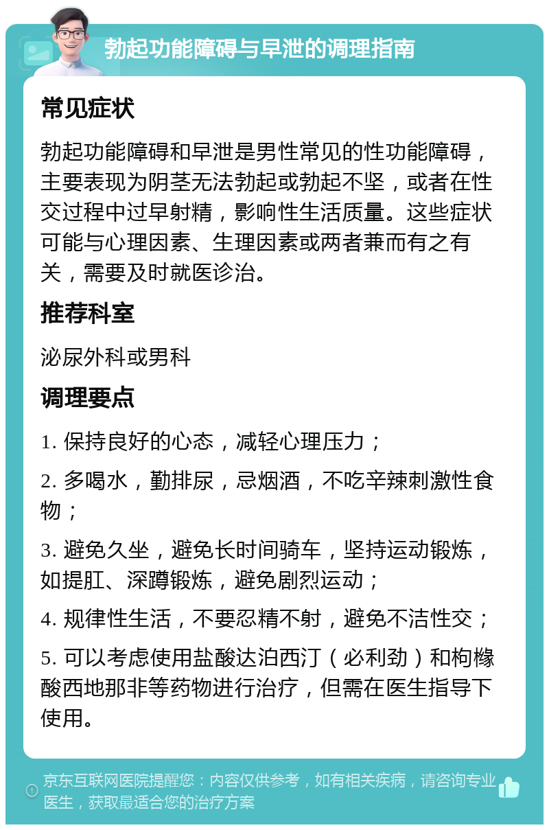 勃起功能障碍与早泄的调理指南 常见症状 勃起功能障碍和早泄是男性常见的性功能障碍，主要表现为阴茎无法勃起或勃起不坚，或者在性交过程中过早射精，影响性生活质量。这些症状可能与心理因素、生理因素或两者兼而有之有关，需要及时就医诊治。 推荐科室 泌尿外科或男科 调理要点 1. 保持良好的心态，减轻心理压力； 2. 多喝水，勤排尿，忌烟酒，不吃辛辣刺激性食物； 3. 避免久坐，避免长时间骑车，坚持运动锻炼，如提肛、深蹲锻炼，避免剧烈运动； 4. 规律性生活，不要忍精不射，避免不洁性交； 5. 可以考虑使用盐酸达泊西汀（必利劲）和枸橼酸西地那非等药物进行治疗，但需在医生指导下使用。