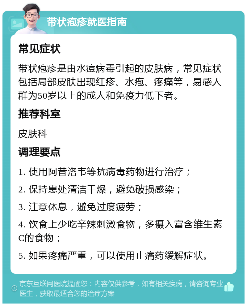 带状疱疹就医指南 常见症状 带状疱疹是由水痘病毒引起的皮肤病，常见症状包括局部皮肤出现红疹、水疱、疼痛等，易感人群为50岁以上的成人和免疫力低下者。 推荐科室 皮肤科 调理要点 1. 使用阿昔洛韦等抗病毒药物进行治疗； 2. 保持患处清洁干燥，避免破损感染； 3. 注意休息，避免过度疲劳； 4. 饮食上少吃辛辣刺激食物，多摄入富含维生素C的食物； 5. 如果疼痛严重，可以使用止痛药缓解症状。