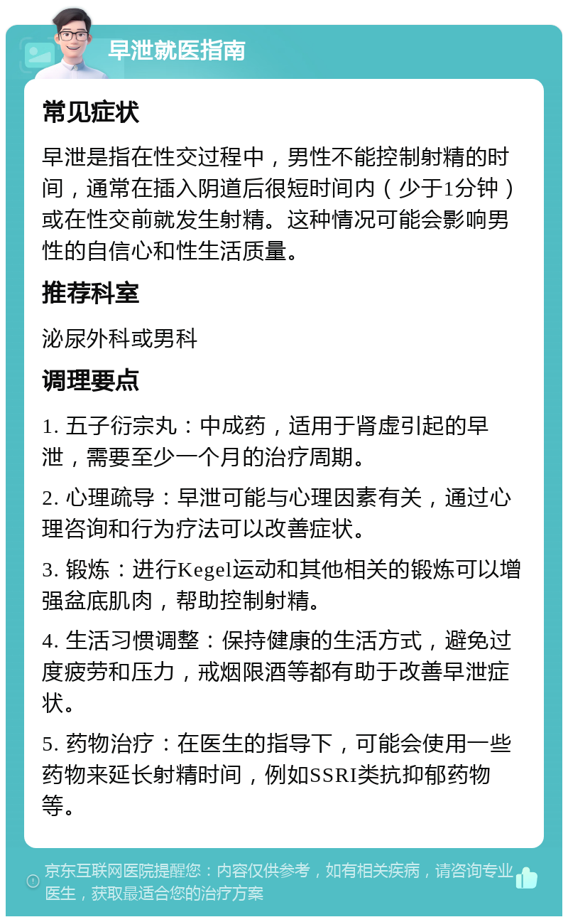 早泄就医指南 常见症状 早泄是指在性交过程中，男性不能控制射精的时间，通常在插入阴道后很短时间内（少于1分钟）或在性交前就发生射精。这种情况可能会影响男性的自信心和性生活质量。 推荐科室 泌尿外科或男科 调理要点 1. 五子衍宗丸：中成药，适用于肾虚引起的早泄，需要至少一个月的治疗周期。 2. 心理疏导：早泄可能与心理因素有关，通过心理咨询和行为疗法可以改善症状。 3. 锻炼：进行Kegel运动和其他相关的锻炼可以增强盆底肌肉，帮助控制射精。 4. 生活习惯调整：保持健康的生活方式，避免过度疲劳和压力，戒烟限酒等都有助于改善早泄症状。 5. 药物治疗：在医生的指导下，可能会使用一些药物来延长射精时间，例如SSRI类抗抑郁药物等。