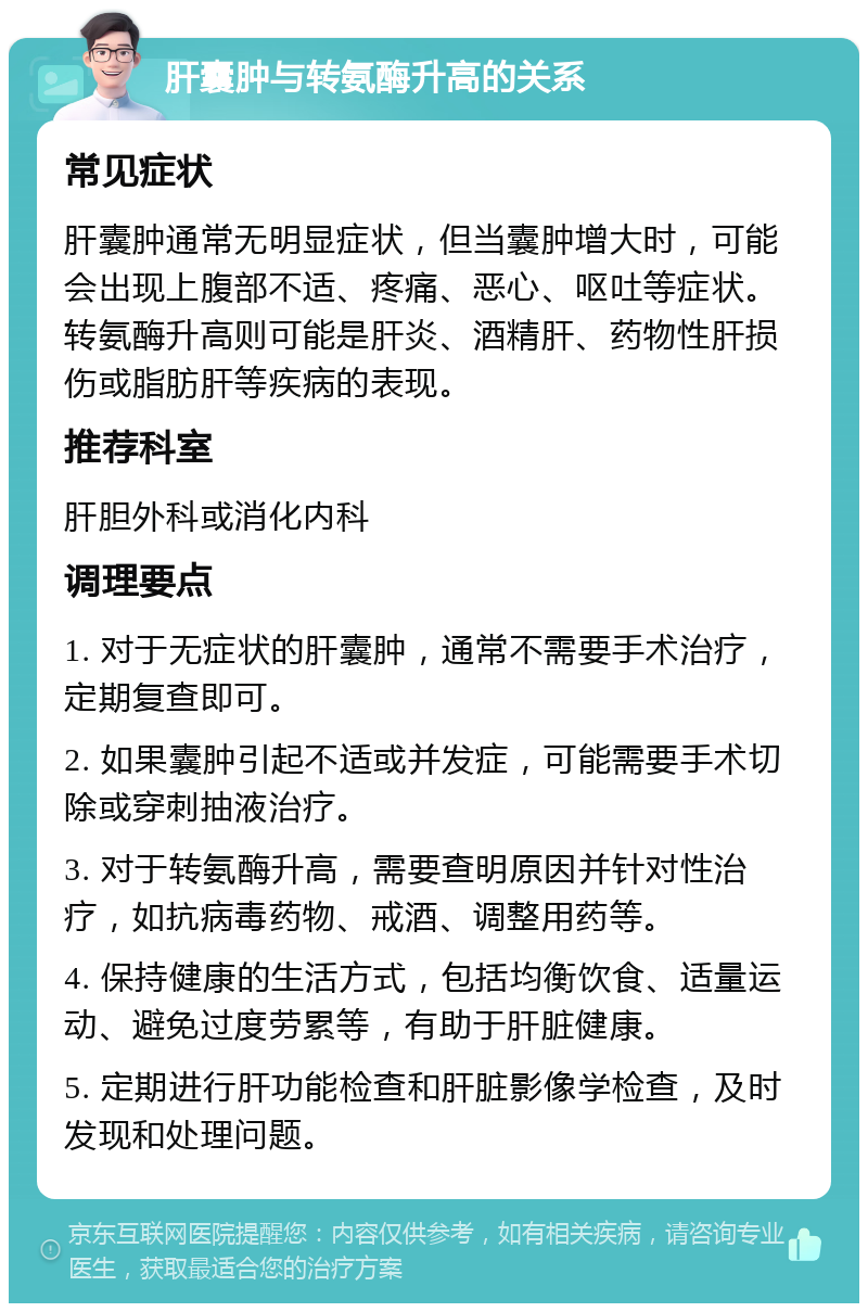 肝囊肿与转氨酶升高的关系 常见症状 肝囊肿通常无明显症状，但当囊肿增大时，可能会出现上腹部不适、疼痛、恶心、呕吐等症状。转氨酶升高则可能是肝炎、酒精肝、药物性肝损伤或脂肪肝等疾病的表现。 推荐科室 肝胆外科或消化内科 调理要点 1. 对于无症状的肝囊肿，通常不需要手术治疗，定期复查即可。 2. 如果囊肿引起不适或并发症，可能需要手术切除或穿刺抽液治疗。 3. 对于转氨酶升高，需要查明原因并针对性治疗，如抗病毒药物、戒酒、调整用药等。 4. 保持健康的生活方式，包括均衡饮食、适量运动、避免过度劳累等，有助于肝脏健康。 5. 定期进行肝功能检查和肝脏影像学检查，及时发现和处理问题。