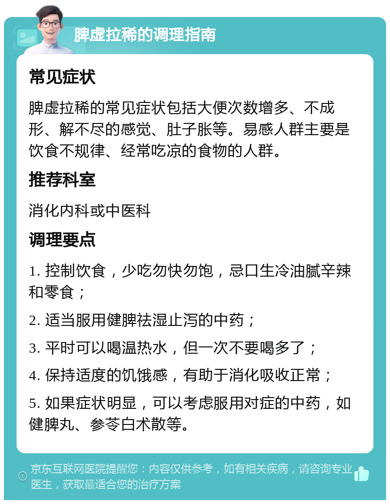 脾虚拉稀的调理指南 常见症状 脾虚拉稀的常见症状包括大便次数增多、不成形、解不尽的感觉、肚子胀等。易感人群主要是饮食不规律、经常吃凉的食物的人群。 推荐科室 消化内科或中医科 调理要点 1. 控制饮食，少吃勿快勿饱，忌口生冷油腻辛辣和零食； 2. 适当服用健脾祛湿止泻的中药； 3. 平时可以喝温热水，但一次不要喝多了； 4. 保持适度的饥饿感，有助于消化吸收正常； 5. 如果症状明显，可以考虑服用对症的中药，如健脾丸、参苓白术散等。