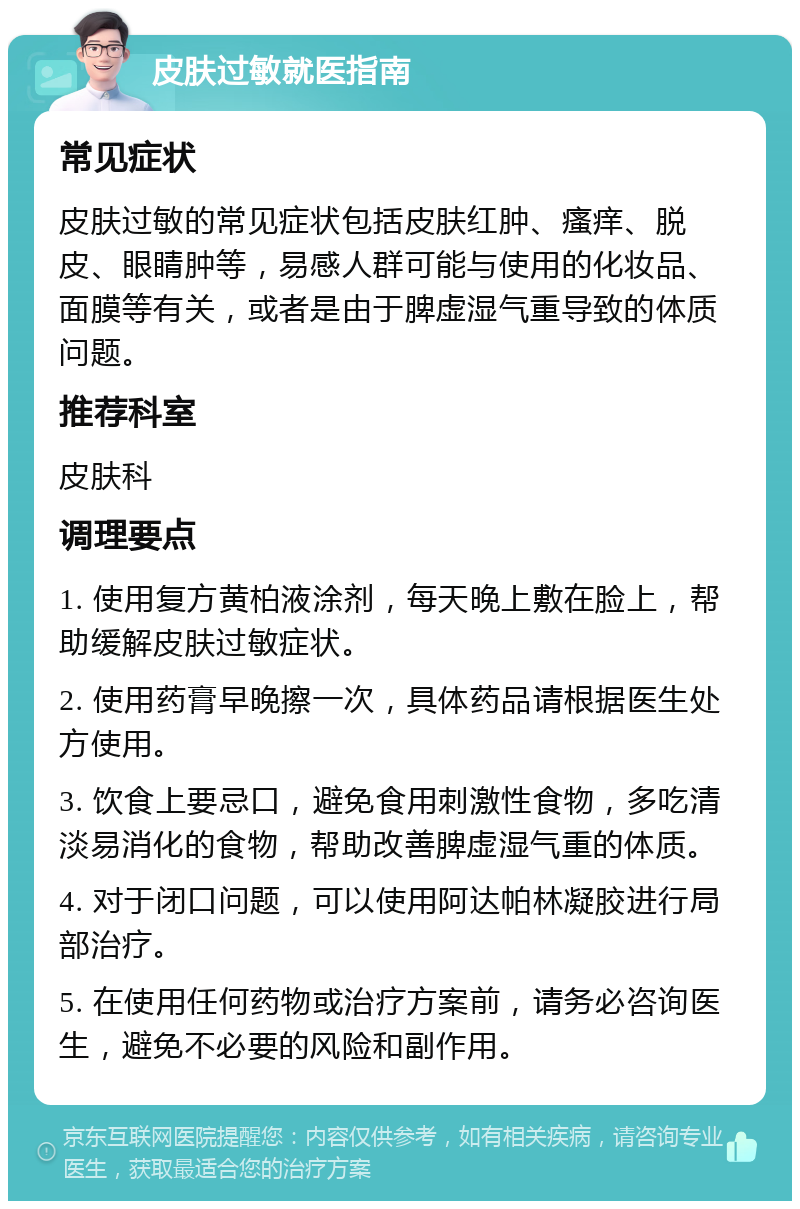 皮肤过敏就医指南 常见症状 皮肤过敏的常见症状包括皮肤红肿、瘙痒、脱皮、眼睛肿等，易感人群可能与使用的化妆品、面膜等有关，或者是由于脾虚湿气重导致的体质问题。 推荐科室 皮肤科 调理要点 1. 使用复方黄柏液涂剂，每天晚上敷在脸上，帮助缓解皮肤过敏症状。 2. 使用药膏早晚擦一次，具体药品请根据医生处方使用。 3. 饮食上要忌口，避免食用刺激性食物，多吃清淡易消化的食物，帮助改善脾虚湿气重的体质。 4. 对于闭口问题，可以使用阿达帕林凝胶进行局部治疗。 5. 在使用任何药物或治疗方案前，请务必咨询医生，避免不必要的风险和副作用。