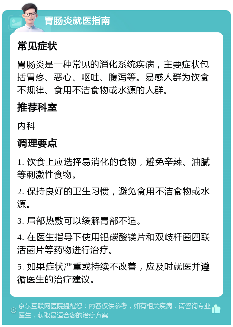 胃肠炎就医指南 常见症状 胃肠炎是一种常见的消化系统疾病，主要症状包括胃疼、恶心、呕吐、腹泻等。易感人群为饮食不规律、食用不洁食物或水源的人群。 推荐科室 内科 调理要点 1. 饮食上应选择易消化的食物，避免辛辣、油腻等刺激性食物。 2. 保持良好的卫生习惯，避免食用不洁食物或水源。 3. 局部热敷可以缓解胃部不适。 4. 在医生指导下使用铝碳酸镁片和双歧杆菌四联活菌片等药物进行治疗。 5. 如果症状严重或持续不改善，应及时就医并遵循医生的治疗建议。