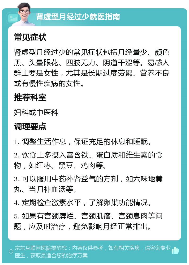 肾虚型月经过少就医指南 常见症状 肾虚型月经过少的常见症状包括月经量少、颜色黑、头晕眼花、四肢无力、阴道干涩等。易感人群主要是女性，尤其是长期过度劳累、营养不良或有慢性疾病的女性。 推荐科室 妇科或中医科 调理要点 1. 调整生活作息，保证充足的休息和睡眠。 2. 饮食上多摄入富含铁、蛋白质和维生素的食物，如红枣、黑豆、鸡肉等。 3. 可以服用中药补肾益气的方剂，如六味地黄丸、当归补血汤等。 4. 定期检查激素水平，了解卵巢功能情况。 5. 如果有宫颈糜烂、宫颈肌瘤、宫颈息肉等问题，应及时治疗，避免影响月经正常排出。