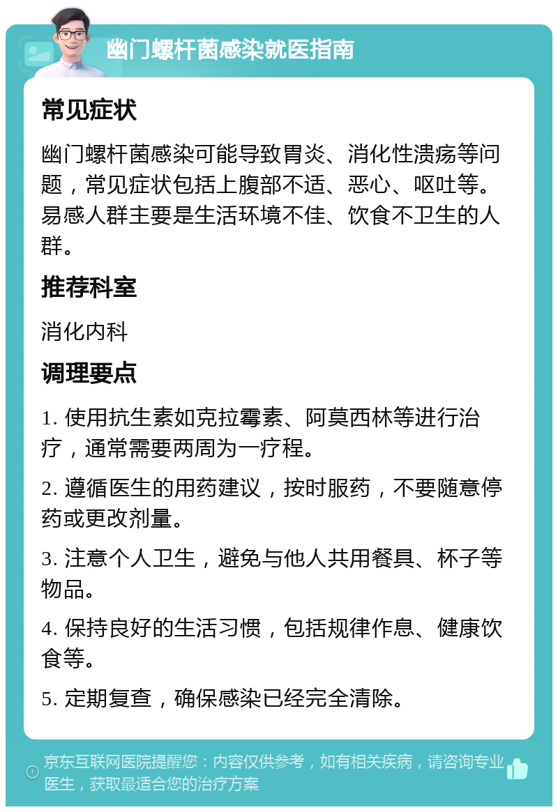 幽门螺杆菌感染就医指南 常见症状 幽门螺杆菌感染可能导致胃炎、消化性溃疡等问题，常见症状包括上腹部不适、恶心、呕吐等。易感人群主要是生活环境不佳、饮食不卫生的人群。 推荐科室 消化内科 调理要点 1. 使用抗生素如克拉霉素、阿莫西林等进行治疗，通常需要两周为一疗程。 2. 遵循医生的用药建议，按时服药，不要随意停药或更改剂量。 3. 注意个人卫生，避免与他人共用餐具、杯子等物品。 4. 保持良好的生活习惯，包括规律作息、健康饮食等。 5. 定期复查，确保感染已经完全清除。