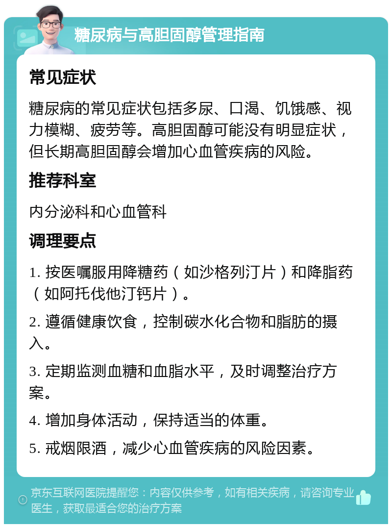 糖尿病与高胆固醇管理指南 常见症状 糖尿病的常见症状包括多尿、口渴、饥饿感、视力模糊、疲劳等。高胆固醇可能没有明显症状，但长期高胆固醇会增加心血管疾病的风险。 推荐科室 内分泌科和心血管科 调理要点 1. 按医嘱服用降糖药（如沙格列汀片）和降脂药（如阿托伐他汀钙片）。 2. 遵循健康饮食，控制碳水化合物和脂肪的摄入。 3. 定期监测血糖和血脂水平，及时调整治疗方案。 4. 增加身体活动，保持适当的体重。 5. 戒烟限酒，减少心血管疾病的风险因素。