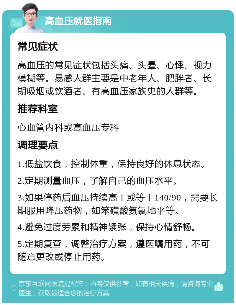 高血压就医指南 常见症状 高血压的常见症状包括头痛、头晕、心悸、视力模糊等。易感人群主要是中老年人、肥胖者、长期吸烟或饮酒者、有高血压家族史的人群等。 推荐科室 心血管内科或高血压专科 调理要点 1.低盐饮食，控制体重，保持良好的休息状态。 2.定期测量血压，了解自己的血压水平。 3.如果停药后血压持续高于或等于140/90，需要长期服用降压药物，如笨磺酸氨氯地平等。 4.避免过度劳累和精神紧张，保持心情舒畅。 5.定期复查，调整治疗方案，遵医嘱用药，不可随意更改或停止用药。