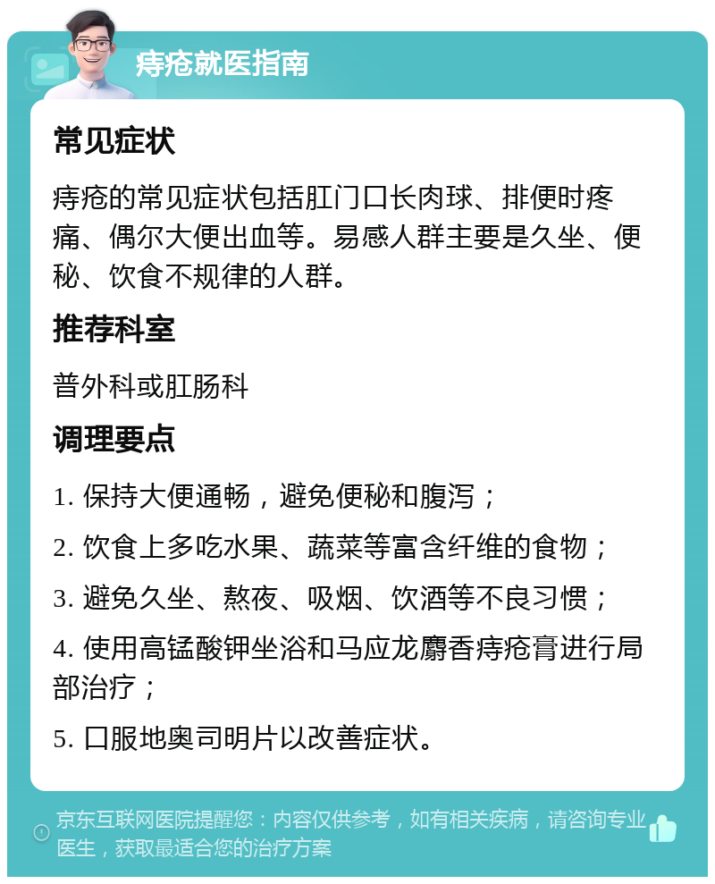 痔疮就医指南 常见症状 痔疮的常见症状包括肛门口长肉球、排便时疼痛、偶尔大便出血等。易感人群主要是久坐、便秘、饮食不规律的人群。 推荐科室 普外科或肛肠科 调理要点 1. 保持大便通畅，避免便秘和腹泻； 2. 饮食上多吃水果、蔬菜等富含纤维的食物； 3. 避免久坐、熬夜、吸烟、饮酒等不良习惯； 4. 使用高锰酸钾坐浴和马应龙麝香痔疮膏进行局部治疗； 5. 口服地奥司明片以改善症状。