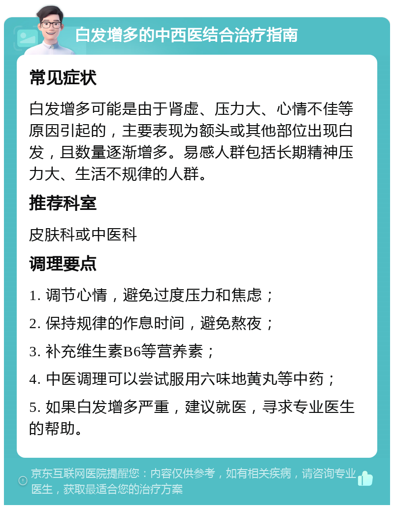 白发增多的中西医结合治疗指南 常见症状 白发增多可能是由于肾虚、压力大、心情不佳等原因引起的，主要表现为额头或其他部位出现白发，且数量逐渐增多。易感人群包括长期精神压力大、生活不规律的人群。 推荐科室 皮肤科或中医科 调理要点 1. 调节心情，避免过度压力和焦虑； 2. 保持规律的作息时间，避免熬夜； 3. 补充维生素B6等营养素； 4. 中医调理可以尝试服用六味地黄丸等中药； 5. 如果白发增多严重，建议就医，寻求专业医生的帮助。