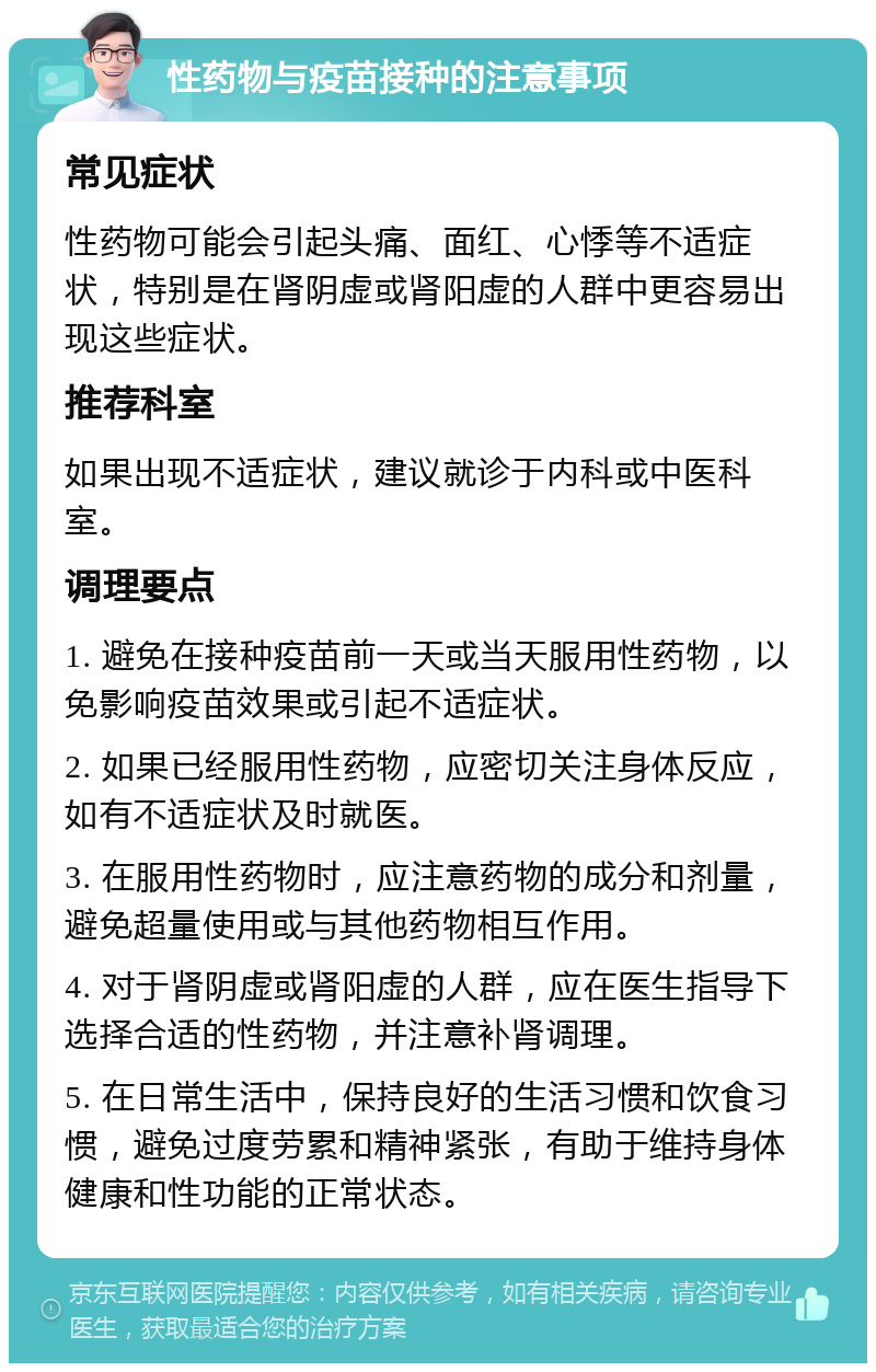 性药物与疫苗接种的注意事项 常见症状 性药物可能会引起头痛、面红、心悸等不适症状，特别是在肾阴虚或肾阳虚的人群中更容易出现这些症状。 推荐科室 如果出现不适症状，建议就诊于内科或中医科室。 调理要点 1. 避免在接种疫苗前一天或当天服用性药物，以免影响疫苗效果或引起不适症状。 2. 如果已经服用性药物，应密切关注身体反应，如有不适症状及时就医。 3. 在服用性药物时，应注意药物的成分和剂量，避免超量使用或与其他药物相互作用。 4. 对于肾阴虚或肾阳虚的人群，应在医生指导下选择合适的性药物，并注意补肾调理。 5. 在日常生活中，保持良好的生活习惯和饮食习惯，避免过度劳累和精神紧张，有助于维持身体健康和性功能的正常状态。