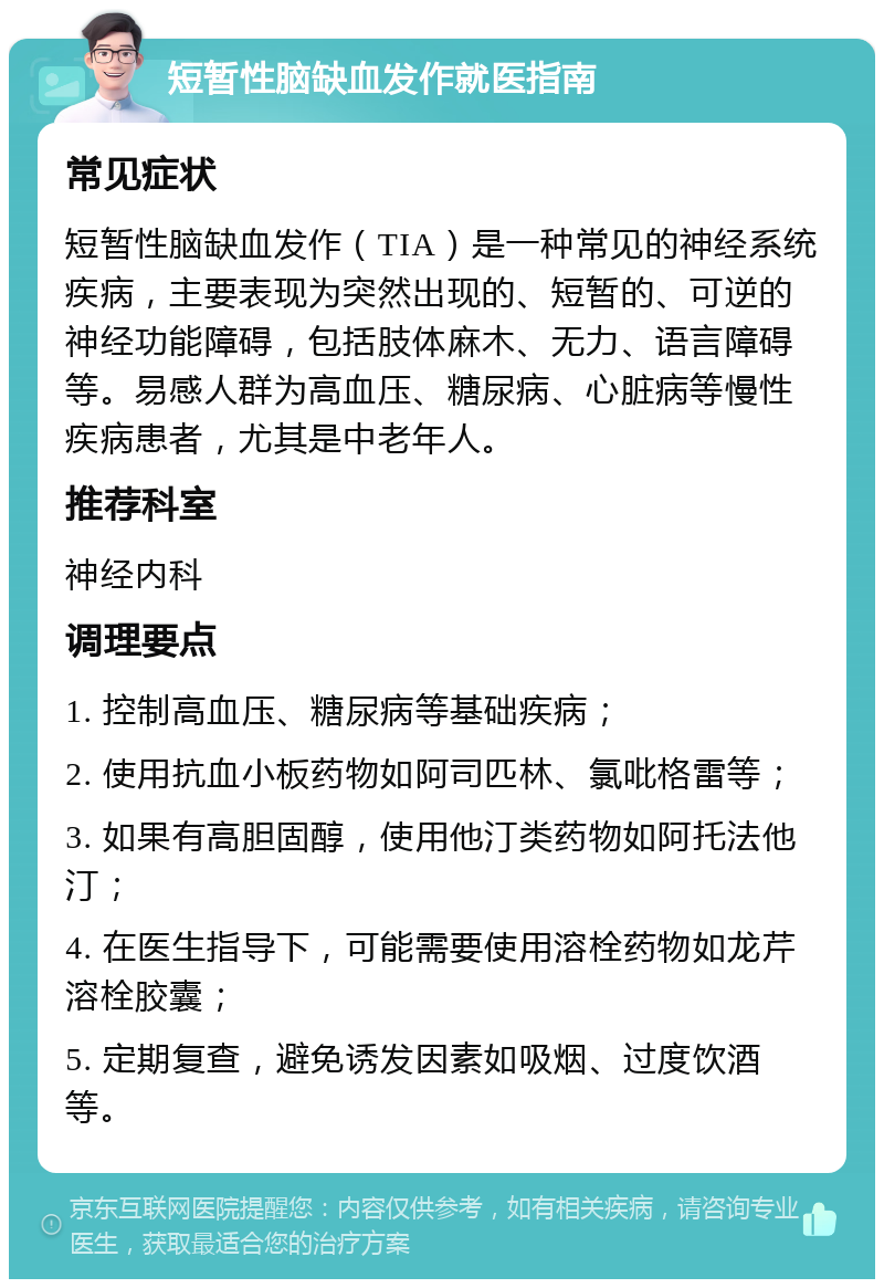 短暂性脑缺血发作就医指南 常见症状 短暂性脑缺血发作（TIA）是一种常见的神经系统疾病，主要表现为突然出现的、短暂的、可逆的神经功能障碍，包括肢体麻木、无力、语言障碍等。易感人群为高血压、糖尿病、心脏病等慢性疾病患者，尤其是中老年人。 推荐科室 神经内科 调理要点 1. 控制高血压、糖尿病等基础疾病； 2. 使用抗血小板药物如阿司匹林、氯吡格雷等； 3. 如果有高胆固醇，使用他汀类药物如阿托法他汀； 4. 在医生指导下，可能需要使用溶栓药物如龙芹溶栓胶囊； 5. 定期复查，避免诱发因素如吸烟、过度饮酒等。