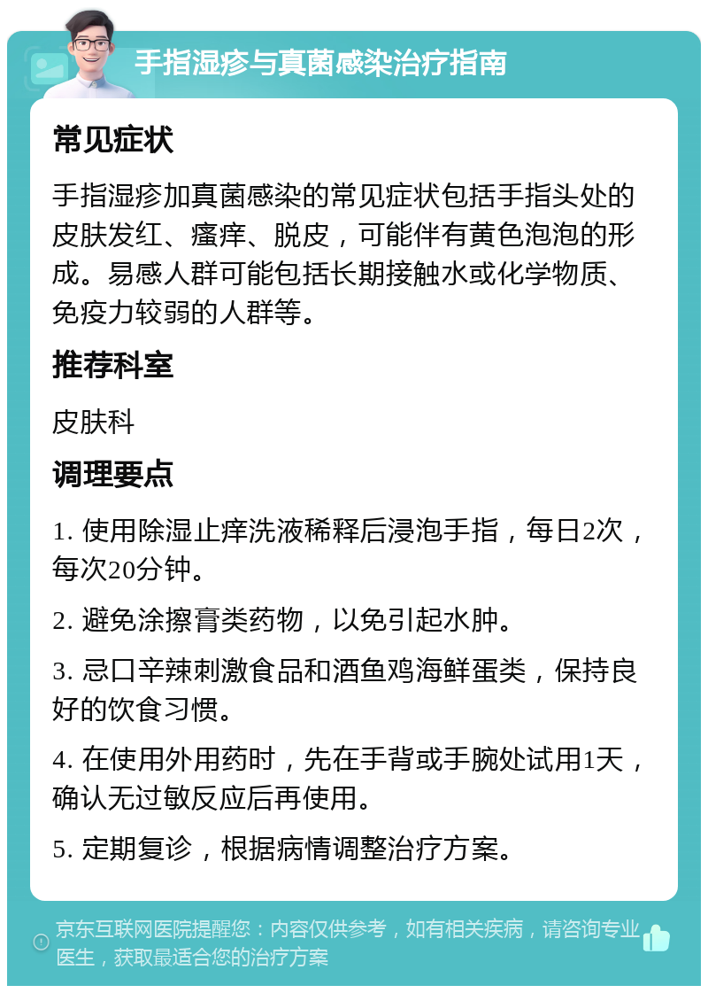 手指湿疹与真菌感染治疗指南 常见症状 手指湿疹加真菌感染的常见症状包括手指头处的皮肤发红、瘙痒、脱皮，可能伴有黄色泡泡的形成。易感人群可能包括长期接触水或化学物质、免疫力较弱的人群等。 推荐科室 皮肤科 调理要点 1. 使用除湿止痒洗液稀释后浸泡手指，每日2次，每次20分钟。 2. 避免涂擦膏类药物，以免引起水肿。 3. 忌口辛辣刺激食品和酒鱼鸡海鲜蛋类，保持良好的饮食习惯。 4. 在使用外用药时，先在手背或手腕处试用1天，确认无过敏反应后再使用。 5. 定期复诊，根据病情调整治疗方案。