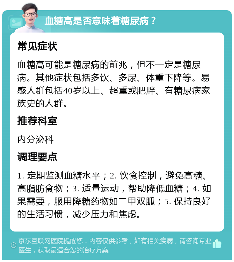 血糖高是否意味着糖尿病？ 常见症状 血糖高可能是糖尿病的前兆，但不一定是糖尿病。其他症状包括多饮、多尿、体重下降等。易感人群包括40岁以上、超重或肥胖、有糖尿病家族史的人群。 推荐科室 内分泌科 调理要点 1. 定期监测血糖水平；2. 饮食控制，避免高糖、高脂肪食物；3. 适量运动，帮助降低血糖；4. 如果需要，服用降糖药物如二甲双胍；5. 保持良好的生活习惯，减少压力和焦虑。