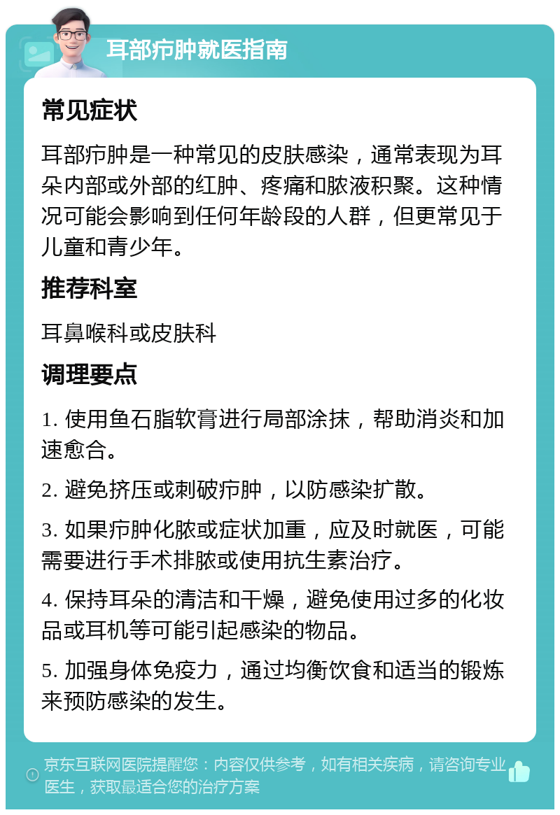 耳部疖肿就医指南 常见症状 耳部疖肿是一种常见的皮肤感染，通常表现为耳朵内部或外部的红肿、疼痛和脓液积聚。这种情况可能会影响到任何年龄段的人群，但更常见于儿童和青少年。 推荐科室 耳鼻喉科或皮肤科 调理要点 1. 使用鱼石脂软膏进行局部涂抹，帮助消炎和加速愈合。 2. 避免挤压或刺破疖肿，以防感染扩散。 3. 如果疖肿化脓或症状加重，应及时就医，可能需要进行手术排脓或使用抗生素治疗。 4. 保持耳朵的清洁和干燥，避免使用过多的化妆品或耳机等可能引起感染的物品。 5. 加强身体免疫力，通过均衡饮食和适当的锻炼来预防感染的发生。