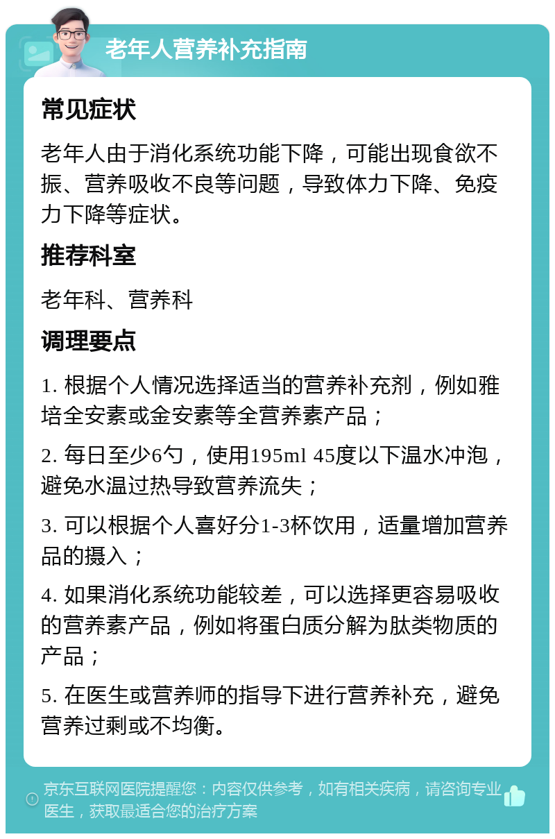 老年人营养补充指南 常见症状 老年人由于消化系统功能下降，可能出现食欲不振、营养吸收不良等问题，导致体力下降、免疫力下降等症状。 推荐科室 老年科、营养科 调理要点 1. 根据个人情况选择适当的营养补充剂，例如雅培全安素或金安素等全营养素产品； 2. 每日至少6勺，使用195ml 45度以下温水冲泡，避免水温过热导致营养流失； 3. 可以根据个人喜好分1-3杯饮用，适量增加营养品的摄入； 4. 如果消化系统功能较差，可以选择更容易吸收的营养素产品，例如将蛋白质分解为肽类物质的产品； 5. 在医生或营养师的指导下进行营养补充，避免营养过剩或不均衡。