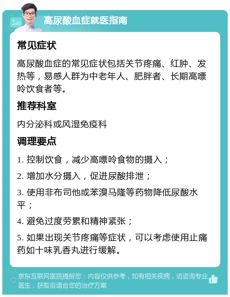 高尿酸血症就医指南 常见症状 高尿酸血症的常见症状包括关节疼痛、红肿、发热等，易感人群为中老年人、肥胖者、长期高嘌呤饮食者等。 推荐科室 内分泌科或风湿免疫科 调理要点 1. 控制饮食，减少高嘌呤食物的摄入； 2. 增加水分摄入，促进尿酸排泄； 3. 使用非布司他或苯溴马隆等药物降低尿酸水平； 4. 避免过度劳累和精神紧张； 5. 如果出现关节疼痛等症状，可以考虑使用止痛药如十味乳香丸进行缓解。