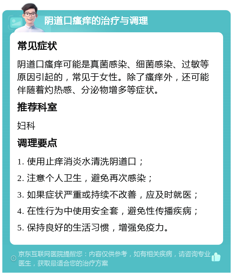 阴道口瘙痒的治疗与调理 常见症状 阴道口瘙痒可能是真菌感染、细菌感染、过敏等原因引起的，常见于女性。除了瘙痒外，还可能伴随着灼热感、分泌物增多等症状。 推荐科室 妇科 调理要点 1. 使用止痒消炎水清洗阴道口； 2. 注意个人卫生，避免再次感染； 3. 如果症状严重或持续不改善，应及时就医； 4. 在性行为中使用安全套，避免性传播疾病； 5. 保持良好的生活习惯，增强免疫力。