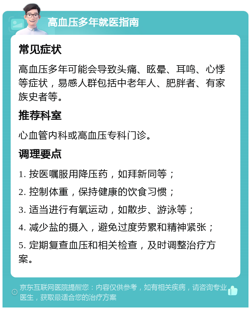 高血压多年就医指南 常见症状 高血压多年可能会导致头痛、眩晕、耳鸣、心悸等症状，易感人群包括中老年人、肥胖者、有家族史者等。 推荐科室 心血管内科或高血压专科门诊。 调理要点 1. 按医嘱服用降压药，如拜新同等； 2. 控制体重，保持健康的饮食习惯； 3. 适当进行有氧运动，如散步、游泳等； 4. 减少盐的摄入，避免过度劳累和精神紧张； 5. 定期复查血压和相关检查，及时调整治疗方案。