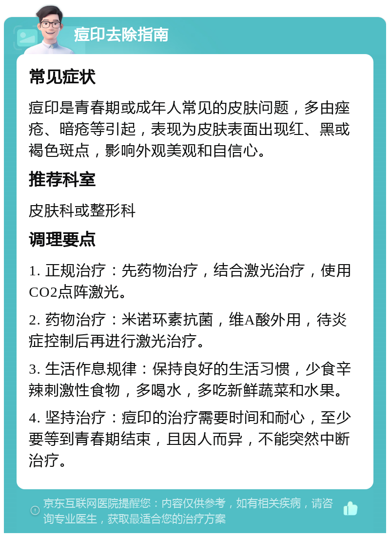 痘印去除指南 常见症状 痘印是青春期或成年人常见的皮肤问题，多由痤疮、暗疮等引起，表现为皮肤表面出现红、黑或褐色斑点，影响外观美观和自信心。 推荐科室 皮肤科或整形科 调理要点 1. 正规治疗：先药物治疗，结合激光治疗，使用CO2点阵激光。 2. 药物治疗：米诺环素抗菌，维A酸外用，待炎症控制后再进行激光治疗。 3. 生活作息规律：保持良好的生活习惯，少食辛辣刺激性食物，多喝水，多吃新鲜蔬菜和水果。 4. 坚持治疗：痘印的治疗需要时间和耐心，至少要等到青春期结束，且因人而异，不能突然中断治疗。