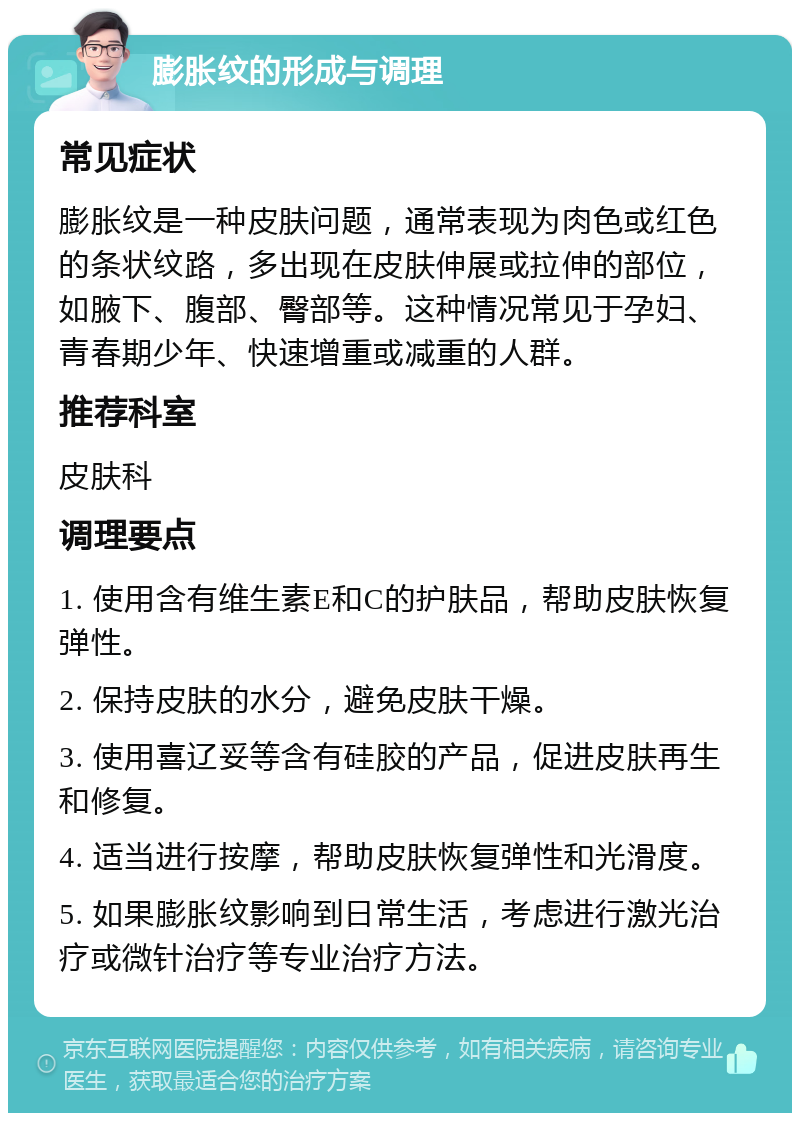 膨胀纹的形成与调理 常见症状 膨胀纹是一种皮肤问题，通常表现为肉色或红色的条状纹路，多出现在皮肤伸展或拉伸的部位，如腋下、腹部、臀部等。这种情况常见于孕妇、青春期少年、快速增重或减重的人群。 推荐科室 皮肤科 调理要点 1. 使用含有维生素E和C的护肤品，帮助皮肤恢复弹性。 2. 保持皮肤的水分，避免皮肤干燥。 3. 使用喜辽妥等含有硅胶的产品，促进皮肤再生和修复。 4. 适当进行按摩，帮助皮肤恢复弹性和光滑度。 5. 如果膨胀纹影响到日常生活，考虑进行激光治疗或微针治疗等专业治疗方法。