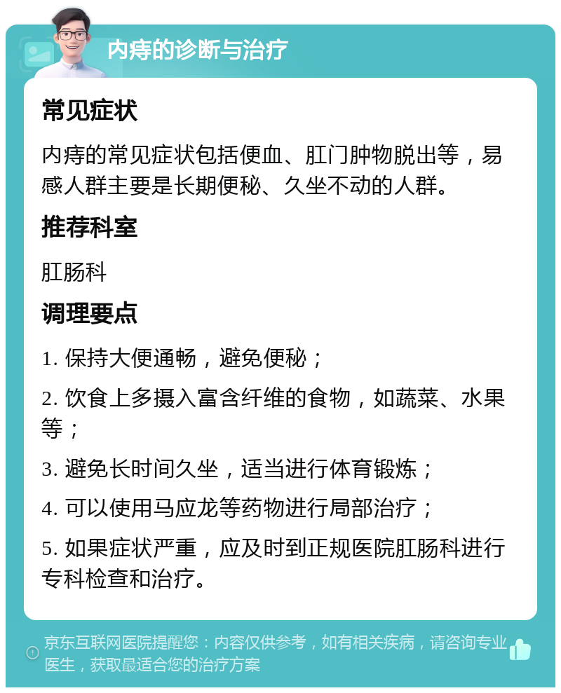 内痔的诊断与治疗 常见症状 内痔的常见症状包括便血、肛门肿物脱出等，易感人群主要是长期便秘、久坐不动的人群。 推荐科室 肛肠科 调理要点 1. 保持大便通畅，避免便秘； 2. 饮食上多摄入富含纤维的食物，如蔬菜、水果等； 3. 避免长时间久坐，适当进行体育锻炼； 4. 可以使用马应龙等药物进行局部治疗； 5. 如果症状严重，应及时到正规医院肛肠科进行专科检查和治疗。