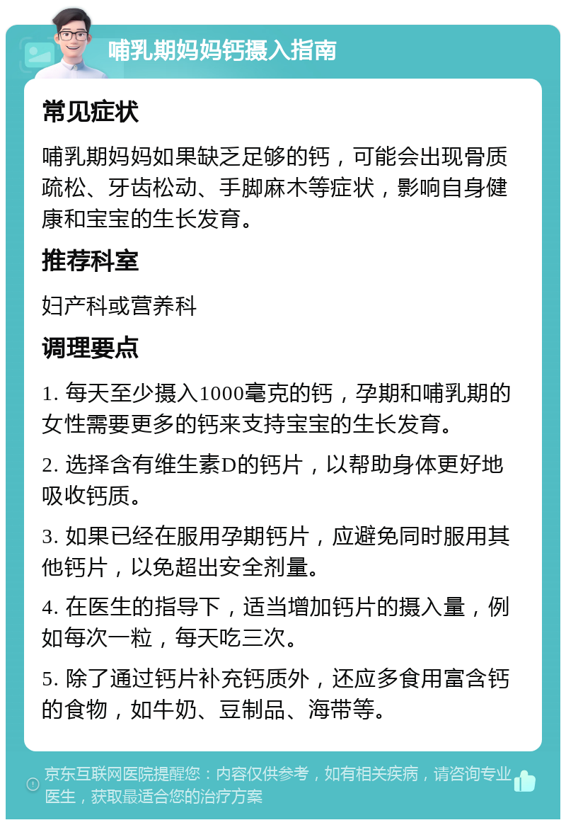 哺乳期妈妈钙摄入指南 常见症状 哺乳期妈妈如果缺乏足够的钙，可能会出现骨质疏松、牙齿松动、手脚麻木等症状，影响自身健康和宝宝的生长发育。 推荐科室 妇产科或营养科 调理要点 1. 每天至少摄入1000毫克的钙，孕期和哺乳期的女性需要更多的钙来支持宝宝的生长发育。 2. 选择含有维生素D的钙片，以帮助身体更好地吸收钙质。 3. 如果已经在服用孕期钙片，应避免同时服用其他钙片，以免超出安全剂量。 4. 在医生的指导下，适当增加钙片的摄入量，例如每次一粒，每天吃三次。 5. 除了通过钙片补充钙质外，还应多食用富含钙的食物，如牛奶、豆制品、海带等。