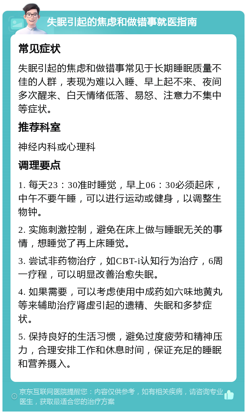 失眠引起的焦虑和做错事就医指南 常见症状 失眠引起的焦虑和做错事常见于长期睡眠质量不佳的人群，表现为难以入睡、早上起不来、夜间多次醒来、白天情绪低落、易怒、注意力不集中等症状。 推荐科室 神经内科或心理科 调理要点 1. 每天23：30准时睡觉，早上06：30必须起床，中午不要午睡，可以进行运动或健身，以调整生物钟。 2. 实施刺激控制，避免在床上做与睡眠无关的事情，想睡觉了再上床睡觉。 3. 尝试非药物治疗，如CBT-i认知行为治疗，6周一疗程，可以明显改善治愈失眠。 4. 如果需要，可以考虑使用中成药如六味地黄丸等来辅助治疗肾虚引起的遗精、失眠和多梦症状。 5. 保持良好的生活习惯，避免过度疲劳和精神压力，合理安排工作和休息时间，保证充足的睡眠和营养摄入。