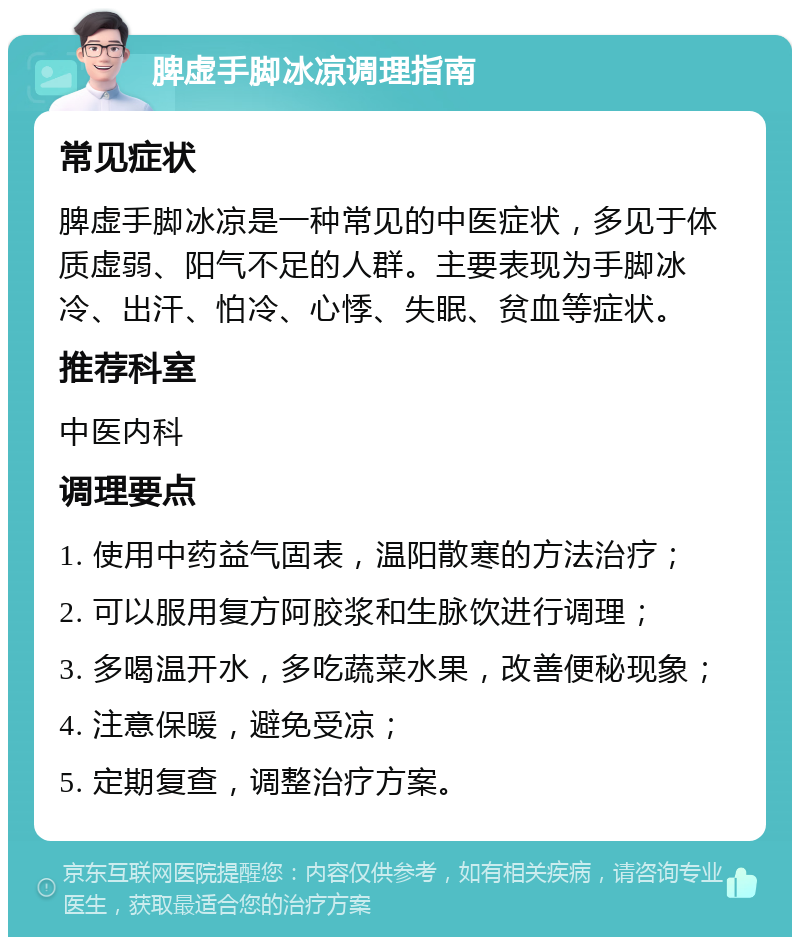 脾虚手脚冰凉调理指南 常见症状 脾虚手脚冰凉是一种常见的中医症状，多见于体质虚弱、阳气不足的人群。主要表现为手脚冰冷、出汗、怕冷、心悸、失眠、贫血等症状。 推荐科室 中医内科 调理要点 1. 使用中药益气固表，温阳散寒的方法治疗； 2. 可以服用复方阿胶浆和生脉饮进行调理； 3. 多喝温开水，多吃蔬菜水果，改善便秘现象； 4. 注意保暖，避免受凉； 5. 定期复查，调整治疗方案。