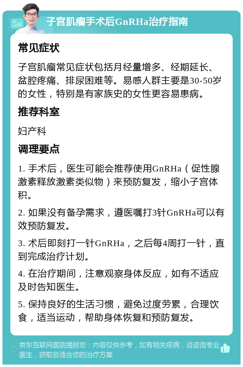 子宫肌瘤手术后GnRHa治疗指南 常见症状 子宫肌瘤常见症状包括月经量增多、经期延长、盆腔疼痛、排尿困难等。易感人群主要是30-50岁的女性，特别是有家族史的女性更容易患病。 推荐科室 妇产科 调理要点 1. 手术后，医生可能会推荐使用GnRHa（促性腺激素释放激素类似物）来预防复发，缩小子宫体积。 2. 如果没有备孕需求，遵医嘱打3针GnRHa可以有效预防复发。 3. 术后即刻打一针GnRHa，之后每4周打一针，直到完成治疗计划。 4. 在治疗期间，注意观察身体反应，如有不适应及时告知医生。 5. 保持良好的生活习惯，避免过度劳累，合理饮食，适当运动，帮助身体恢复和预防复发。