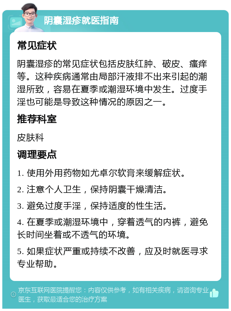 阴囊湿疹就医指南 常见症状 阴囊湿疹的常见症状包括皮肤红肿、破皮、瘙痒等。这种疾病通常由局部汗液排不出来引起的潮湿所致，容易在夏季或潮湿环境中发生。过度手淫也可能是导致这种情况的原因之一。 推荐科室 皮肤科 调理要点 1. 使用外用药物如尤卓尔软膏来缓解症状。 2. 注意个人卫生，保持阴囊干燥清洁。 3. 避免过度手淫，保持适度的性生活。 4. 在夏季或潮湿环境中，穿着透气的内裤，避免长时间坐着或不透气的环境。 5. 如果症状严重或持续不改善，应及时就医寻求专业帮助。