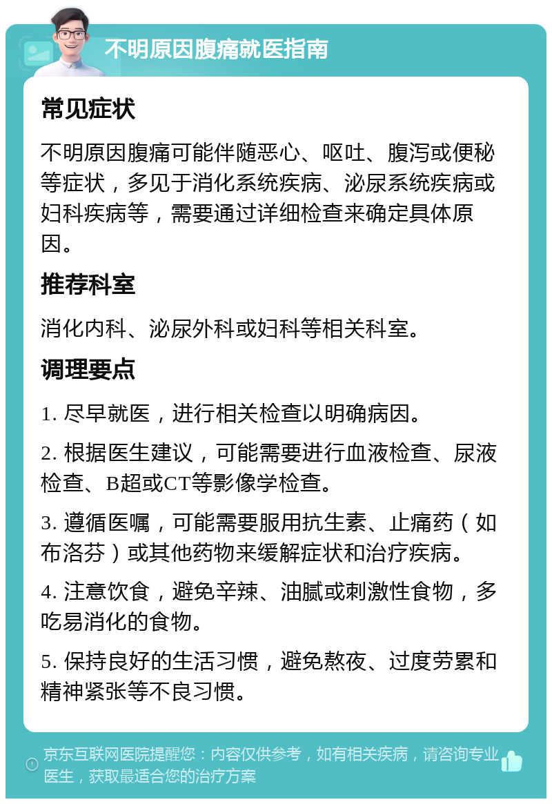 不明原因腹痛就医指南 常见症状 不明原因腹痛可能伴随恶心、呕吐、腹泻或便秘等症状，多见于消化系统疾病、泌尿系统疾病或妇科疾病等，需要通过详细检查来确定具体原因。 推荐科室 消化内科、泌尿外科或妇科等相关科室。 调理要点 1. 尽早就医，进行相关检查以明确病因。 2. 根据医生建议，可能需要进行血液检查、尿液检查、B超或CT等影像学检查。 3. 遵循医嘱，可能需要服用抗生素、止痛药（如布洛芬）或其他药物来缓解症状和治疗疾病。 4. 注意饮食，避免辛辣、油腻或刺激性食物，多吃易消化的食物。 5. 保持良好的生活习惯，避免熬夜、过度劳累和精神紧张等不良习惯。