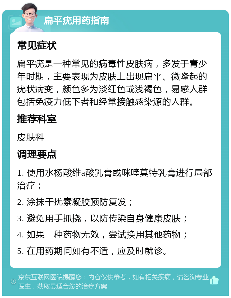 扁平疣用药指南 常见症状 扁平疣是一种常见的病毒性皮肤病，多发于青少年时期，主要表现为皮肤上出现扁平、微隆起的疣状病变，颜色多为淡红色或浅褐色，易感人群包括免疫力低下者和经常接触感染源的人群。 推荐科室 皮肤科 调理要点 1. 使用水杨酸维a酸乳膏或咪喹莫特乳膏进行局部治疗； 2. 涂抹干扰素凝胶预防复发； 3. 避免用手抓挠，以防传染自身健康皮肤； 4. 如果一种药物无效，尝试换用其他药物； 5. 在用药期间如有不适，应及时就诊。