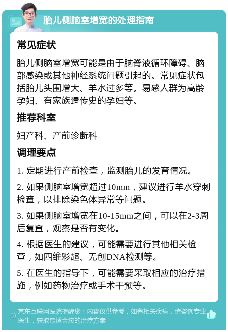 胎儿侧脑室增宽的处理指南 常见症状 胎儿侧脑室增宽可能是由于脑脊液循环障碍、脑部感染或其他神经系统问题引起的。常见症状包括胎儿头围增大、羊水过多等。易感人群为高龄孕妇、有家族遗传史的孕妇等。 推荐科室 妇产科、产前诊断科 调理要点 1. 定期进行产前检查，监测胎儿的发育情况。 2. 如果侧脑室增宽超过10mm，建议进行羊水穿刺检查，以排除染色体异常等问题。 3. 如果侧脑室增宽在10-15mm之间，可以在2-3周后复查，观察是否有变化。 4. 根据医生的建议，可能需要进行其他相关检查，如四维彩超、无创DNA检测等。 5. 在医生的指导下，可能需要采取相应的治疗措施，例如药物治疗或手术干预等。