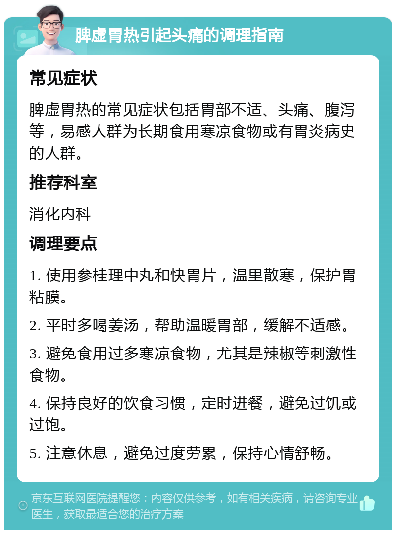 脾虚胃热引起头痛的调理指南 常见症状 脾虚胃热的常见症状包括胃部不适、头痛、腹泻等，易感人群为长期食用寒凉食物或有胃炎病史的人群。 推荐科室 消化内科 调理要点 1. 使用参桂理中丸和快胃片，温里散寒，保护胃粘膜。 2. 平时多喝姜汤，帮助温暖胃部，缓解不适感。 3. 避免食用过多寒凉食物，尤其是辣椒等刺激性食物。 4. 保持良好的饮食习惯，定时进餐，避免过饥或过饱。 5. 注意休息，避免过度劳累，保持心情舒畅。