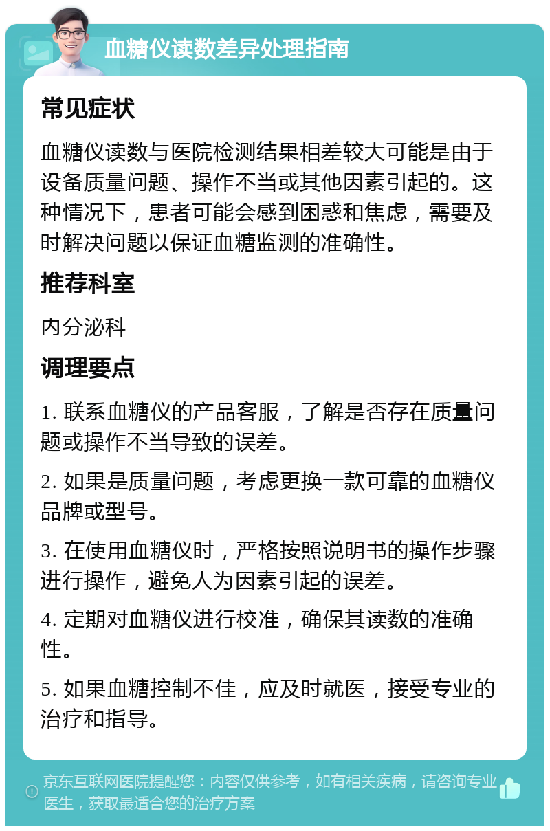 血糖仪读数差异处理指南 常见症状 血糖仪读数与医院检测结果相差较大可能是由于设备质量问题、操作不当或其他因素引起的。这种情况下，患者可能会感到困惑和焦虑，需要及时解决问题以保证血糖监测的准确性。 推荐科室 内分泌科 调理要点 1. 联系血糖仪的产品客服，了解是否存在质量问题或操作不当导致的误差。 2. 如果是质量问题，考虑更换一款可靠的血糖仪品牌或型号。 3. 在使用血糖仪时，严格按照说明书的操作步骤进行操作，避免人为因素引起的误差。 4. 定期对血糖仪进行校准，确保其读数的准确性。 5. 如果血糖控制不佳，应及时就医，接受专业的治疗和指导。