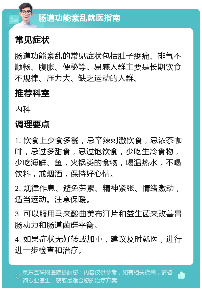 肠道功能紊乱就医指南 常见症状 肠道功能紊乱的常见症状包括肚子疼痛、排气不顺畅、腹胀、便秘等。易感人群主要是长期饮食不规律、压力大、缺乏运动的人群。 推荐科室 内科 调理要点 1. 饮食上少食多餐，忌辛辣刺激饮食，忌浓茶咖啡，忌过多甜食，忌过饱饮食，少吃生冷食物，少吃海鲜、鱼，火锅类的食物，喝温热水，不喝饮料，戒烟酒，保持好心情。 2. 规律作息、避免劳累、精神紧张、情绪激动，适当运动。注意保暖。 3. 可以服用马来酸曲美布汀片和益生菌来改善胃肠动力和肠道菌群平衡。 4. 如果症状无好转或加重，建议及时就医，进行进一步检查和治疗。