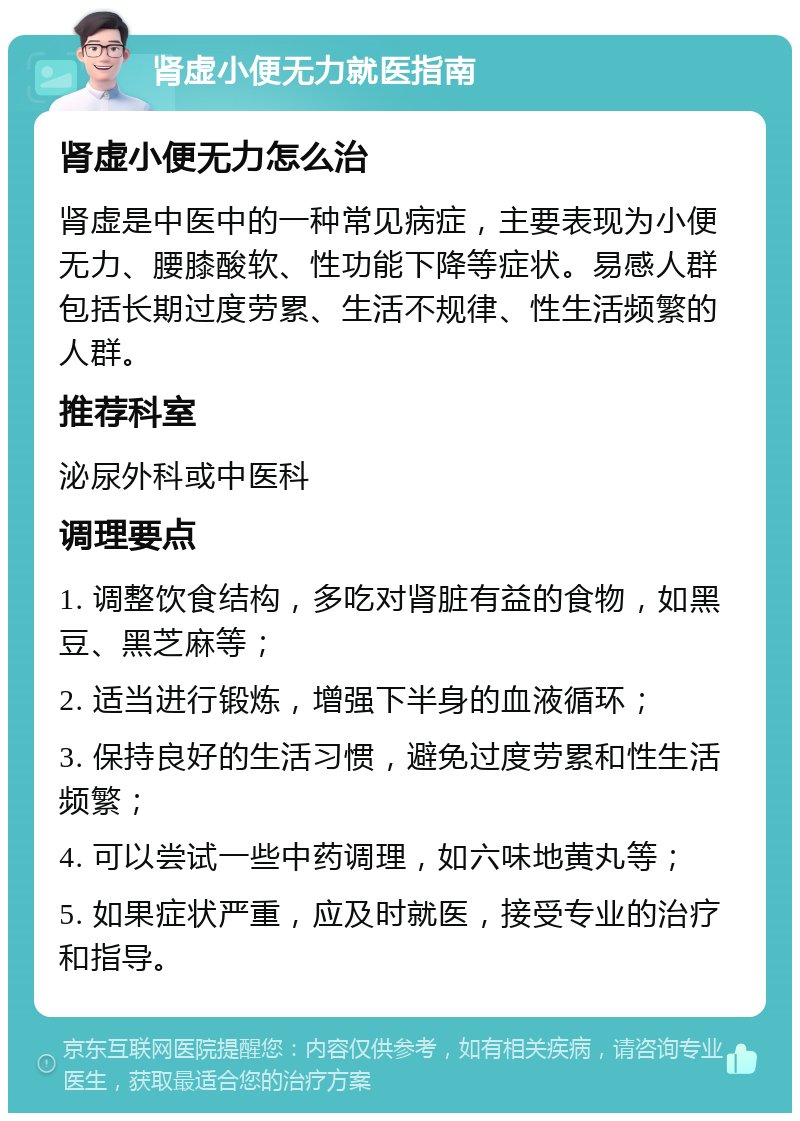 肾虚小便无力就医指南 肾虚小便无力怎么治 肾虚是中医中的一种常见病症，主要表现为小便无力、腰膝酸软、性功能下降等症状。易感人群包括长期过度劳累、生活不规律、性生活频繁的人群。 推荐科室 泌尿外科或中医科 调理要点 1. 调整饮食结构，多吃对肾脏有益的食物，如黑豆、黑芝麻等； 2. 适当进行锻炼，增强下半身的血液循环； 3. 保持良好的生活习惯，避免过度劳累和性生活频繁； 4. 可以尝试一些中药调理，如六味地黄丸等； 5. 如果症状严重，应及时就医，接受专业的治疗和指导。