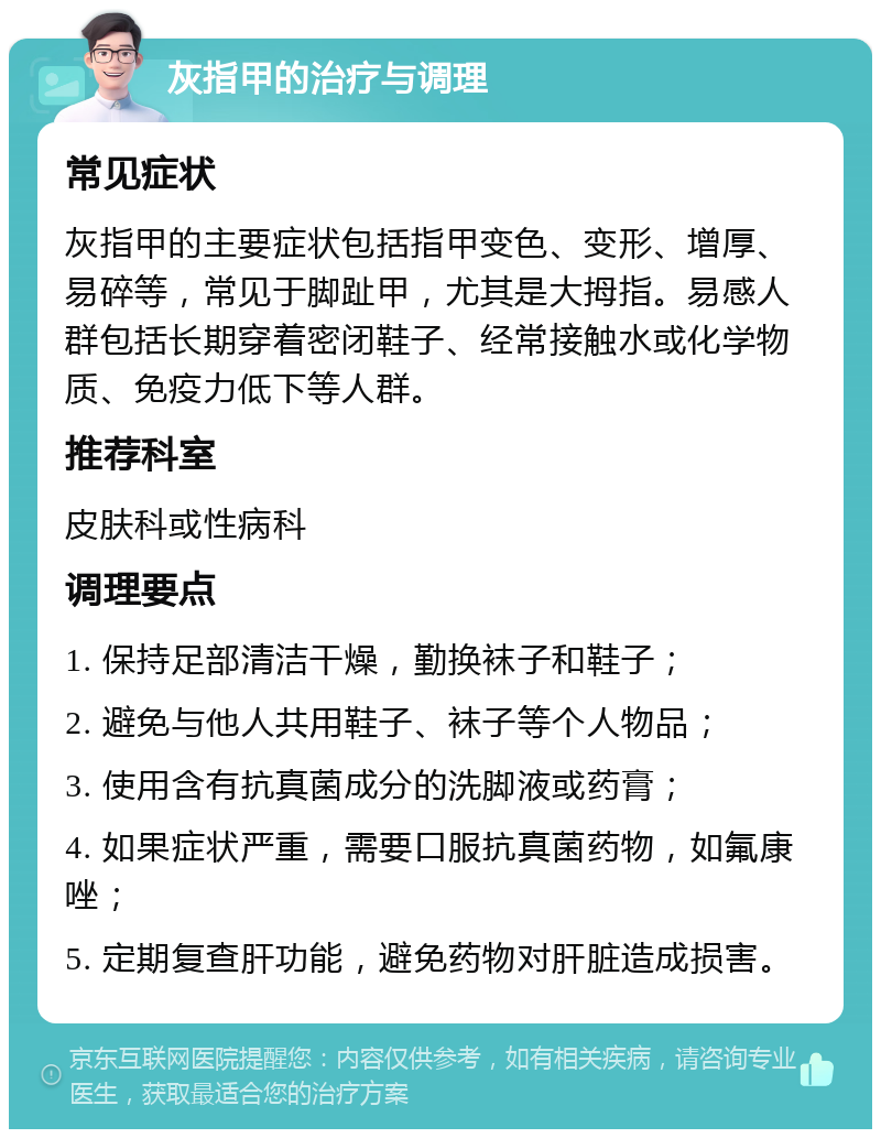 灰指甲的治疗与调理 常见症状 灰指甲的主要症状包括指甲变色、变形、增厚、易碎等，常见于脚趾甲，尤其是大拇指。易感人群包括长期穿着密闭鞋子、经常接触水或化学物质、免疫力低下等人群。 推荐科室 皮肤科或性病科 调理要点 1. 保持足部清洁干燥，勤换袜子和鞋子； 2. 避免与他人共用鞋子、袜子等个人物品； 3. 使用含有抗真菌成分的洗脚液或药膏； 4. 如果症状严重，需要口服抗真菌药物，如氟康唑； 5. 定期复查肝功能，避免药物对肝脏造成损害。