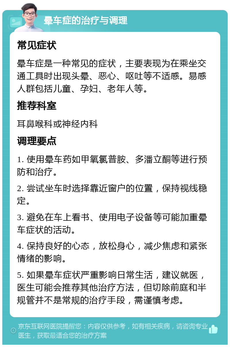 晕车症的治疗与调理 常见症状 晕车症是一种常见的症状，主要表现为在乘坐交通工具时出现头晕、恶心、呕吐等不适感。易感人群包括儿童、孕妇、老年人等。 推荐科室 耳鼻喉科或神经内科 调理要点 1. 使用晕车药如甲氧氯普胺、多潘立酮等进行预防和治疗。 2. 尝试坐车时选择靠近窗户的位置，保持视线稳定。 3. 避免在车上看书、使用电子设备等可能加重晕车症状的活动。 4. 保持良好的心态，放松身心，减少焦虑和紧张情绪的影响。 5. 如果晕车症状严重影响日常生活，建议就医，医生可能会推荐其他治疗方法，但切除前庭和半规管并不是常规的治疗手段，需谨慎考虑。