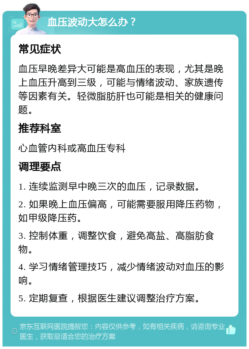 血压波动大怎么办？ 常见症状 血压早晚差异大可能是高血压的表现，尤其是晚上血压升高到三级，可能与情绪波动、家族遗传等因素有关。轻微脂肪肝也可能是相关的健康问题。 推荐科室 心血管内科或高血压专科 调理要点 1. 连续监测早中晚三次的血压，记录数据。 2. 如果晚上血压偏高，可能需要服用降压药物，如甲级降压药。 3. 控制体重，调整饮食，避免高盐、高脂肪食物。 4. 学习情绪管理技巧，减少情绪波动对血压的影响。 5. 定期复查，根据医生建议调整治疗方案。