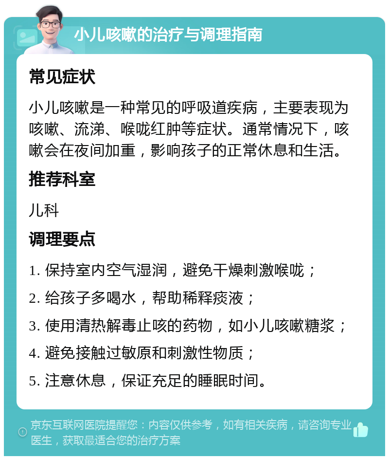 小儿咳嗽的治疗与调理指南 常见症状 小儿咳嗽是一种常见的呼吸道疾病，主要表现为咳嗽、流涕、喉咙红肿等症状。通常情况下，咳嗽会在夜间加重，影响孩子的正常休息和生活。 推荐科室 儿科 调理要点 1. 保持室内空气湿润，避免干燥刺激喉咙； 2. 给孩子多喝水，帮助稀释痰液； 3. 使用清热解毒止咳的药物，如小儿咳嗽糖浆； 4. 避免接触过敏原和刺激性物质； 5. 注意休息，保证充足的睡眠时间。