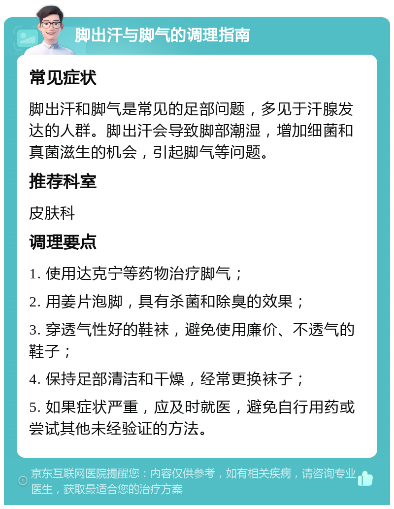 脚出汗与脚气的调理指南 常见症状 脚出汗和脚气是常见的足部问题，多见于汗腺发达的人群。脚出汗会导致脚部潮湿，增加细菌和真菌滋生的机会，引起脚气等问题。 推荐科室 皮肤科 调理要点 1. 使用达克宁等药物治疗脚气； 2. 用姜片泡脚，具有杀菌和除臭的效果； 3. 穿透气性好的鞋袜，避免使用廉价、不透气的鞋子； 4. 保持足部清洁和干燥，经常更换袜子； 5. 如果症状严重，应及时就医，避免自行用药或尝试其他未经验证的方法。