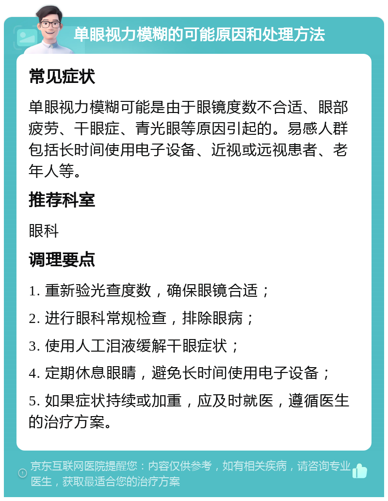 单眼视力模糊的可能原因和处理方法 常见症状 单眼视力模糊可能是由于眼镜度数不合适、眼部疲劳、干眼症、青光眼等原因引起的。易感人群包括长时间使用电子设备、近视或远视患者、老年人等。 推荐科室 眼科 调理要点 1. 重新验光查度数，确保眼镜合适； 2. 进行眼科常规检查，排除眼病； 3. 使用人工泪液缓解干眼症状； 4. 定期休息眼睛，避免长时间使用电子设备； 5. 如果症状持续或加重，应及时就医，遵循医生的治疗方案。