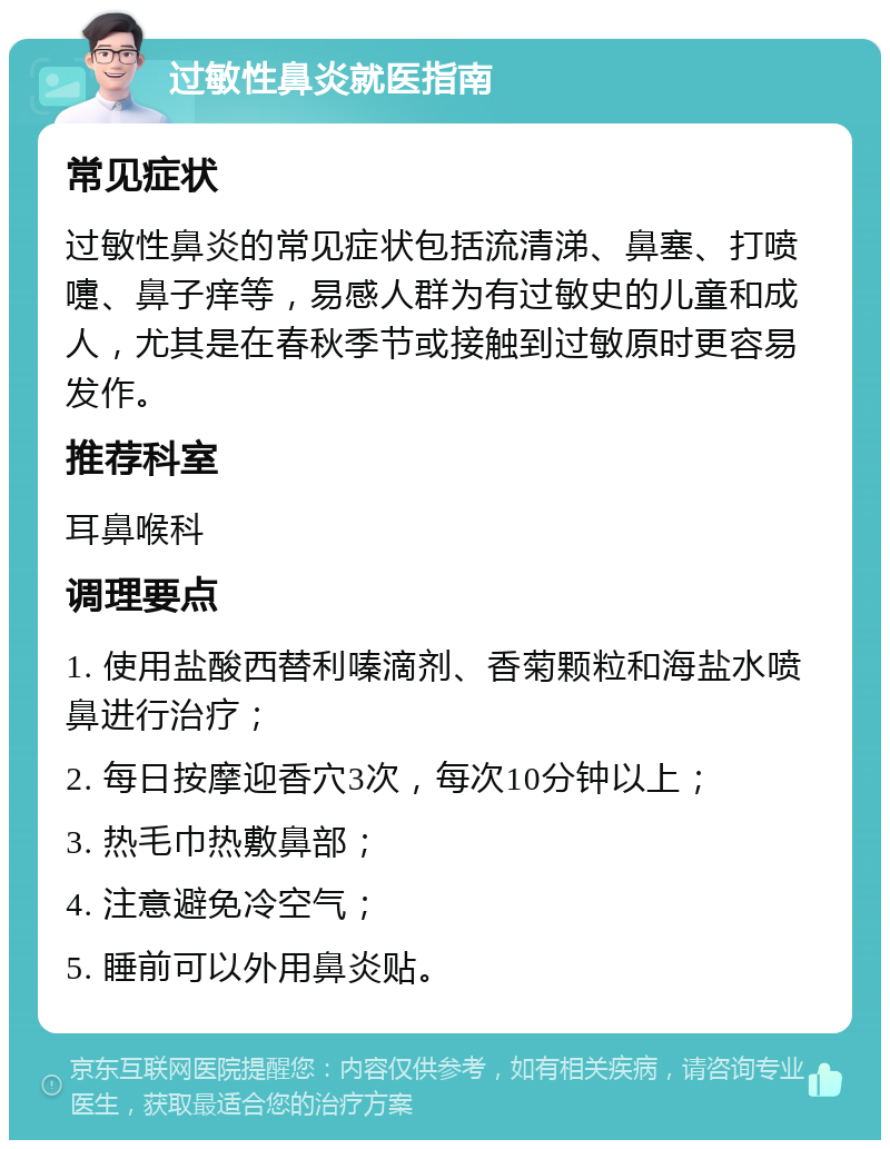 过敏性鼻炎就医指南 常见症状 过敏性鼻炎的常见症状包括流清涕、鼻塞、打喷嚏、鼻子痒等，易感人群为有过敏史的儿童和成人，尤其是在春秋季节或接触到过敏原时更容易发作。 推荐科室 耳鼻喉科 调理要点 1. 使用盐酸西替利嗪滴剂、香菊颗粒和海盐水喷鼻进行治疗； 2. 每日按摩迎香穴3次，每次10分钟以上； 3. 热毛巾热敷鼻部； 4. 注意避免冷空气； 5. 睡前可以外用鼻炎贴。