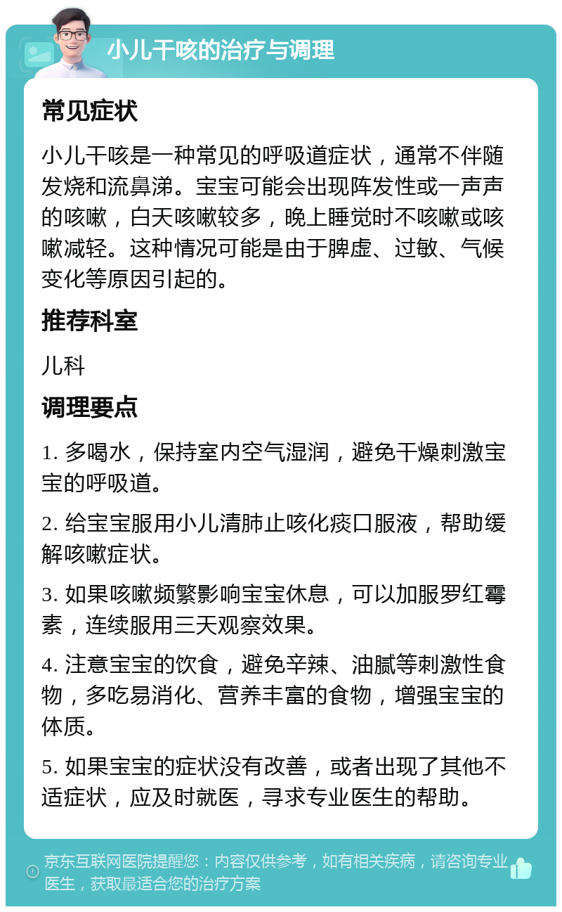 小儿干咳的治疗与调理 常见症状 小儿干咳是一种常见的呼吸道症状，通常不伴随发烧和流鼻涕。宝宝可能会出现阵发性或一声声的咳嗽，白天咳嗽较多，晚上睡觉时不咳嗽或咳嗽减轻。这种情况可能是由于脾虚、过敏、气候变化等原因引起的。 推荐科室 儿科 调理要点 1. 多喝水，保持室内空气湿润，避免干燥刺激宝宝的呼吸道。 2. 给宝宝服用小儿清肺止咳化痰口服液，帮助缓解咳嗽症状。 3. 如果咳嗽频繁影响宝宝休息，可以加服罗红霉素，连续服用三天观察效果。 4. 注意宝宝的饮食，避免辛辣、油腻等刺激性食物，多吃易消化、营养丰富的食物，增强宝宝的体质。 5. 如果宝宝的症状没有改善，或者出现了其他不适症状，应及时就医，寻求专业医生的帮助。