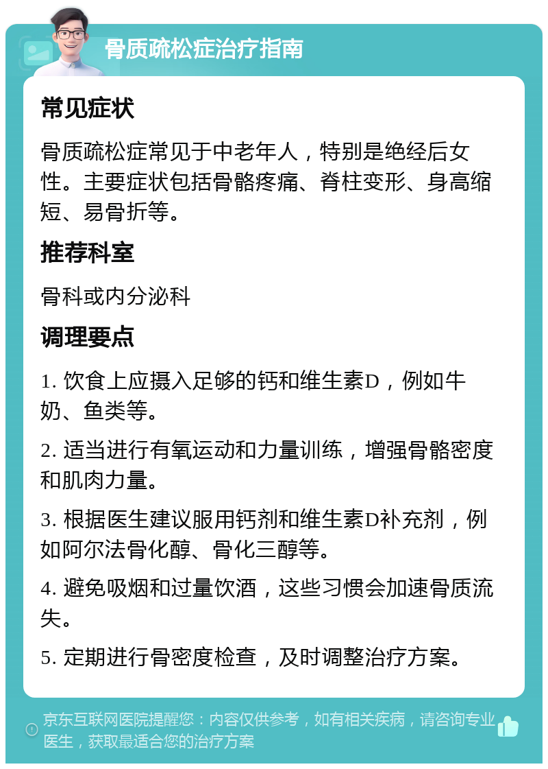 骨质疏松症治疗指南 常见症状 骨质疏松症常见于中老年人，特别是绝经后女性。主要症状包括骨骼疼痛、脊柱变形、身高缩短、易骨折等。 推荐科室 骨科或内分泌科 调理要点 1. 饮食上应摄入足够的钙和维生素D，例如牛奶、鱼类等。 2. 适当进行有氧运动和力量训练，增强骨骼密度和肌肉力量。 3. 根据医生建议服用钙剂和维生素D补充剂，例如阿尔法骨化醇、骨化三醇等。 4. 避免吸烟和过量饮酒，这些习惯会加速骨质流失。 5. 定期进行骨密度检查，及时调整治疗方案。