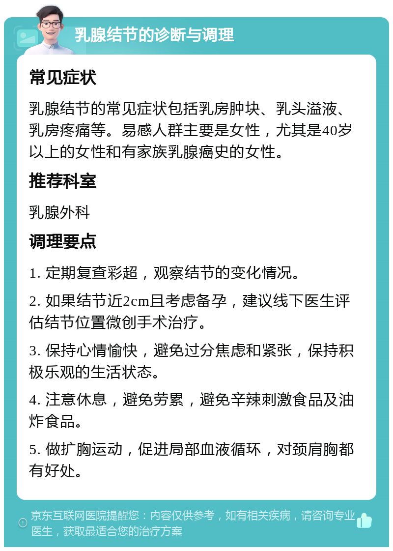 乳腺结节的诊断与调理 常见症状 乳腺结节的常见症状包括乳房肿块、乳头溢液、乳房疼痛等。易感人群主要是女性，尤其是40岁以上的女性和有家族乳腺癌史的女性。 推荐科室 乳腺外科 调理要点 1. 定期复查彩超，观察结节的变化情况。 2. 如果结节近2cm且考虑备孕，建议线下医生评估结节位置微创手术治疗。 3. 保持心情愉快，避免过分焦虑和紧张，保持积极乐观的生活状态。 4. 注意休息，避免劳累，避免辛辣刺激食品及油炸食品。 5. 做扩胸运动，促进局部血液循环，对颈肩胸都有好处。