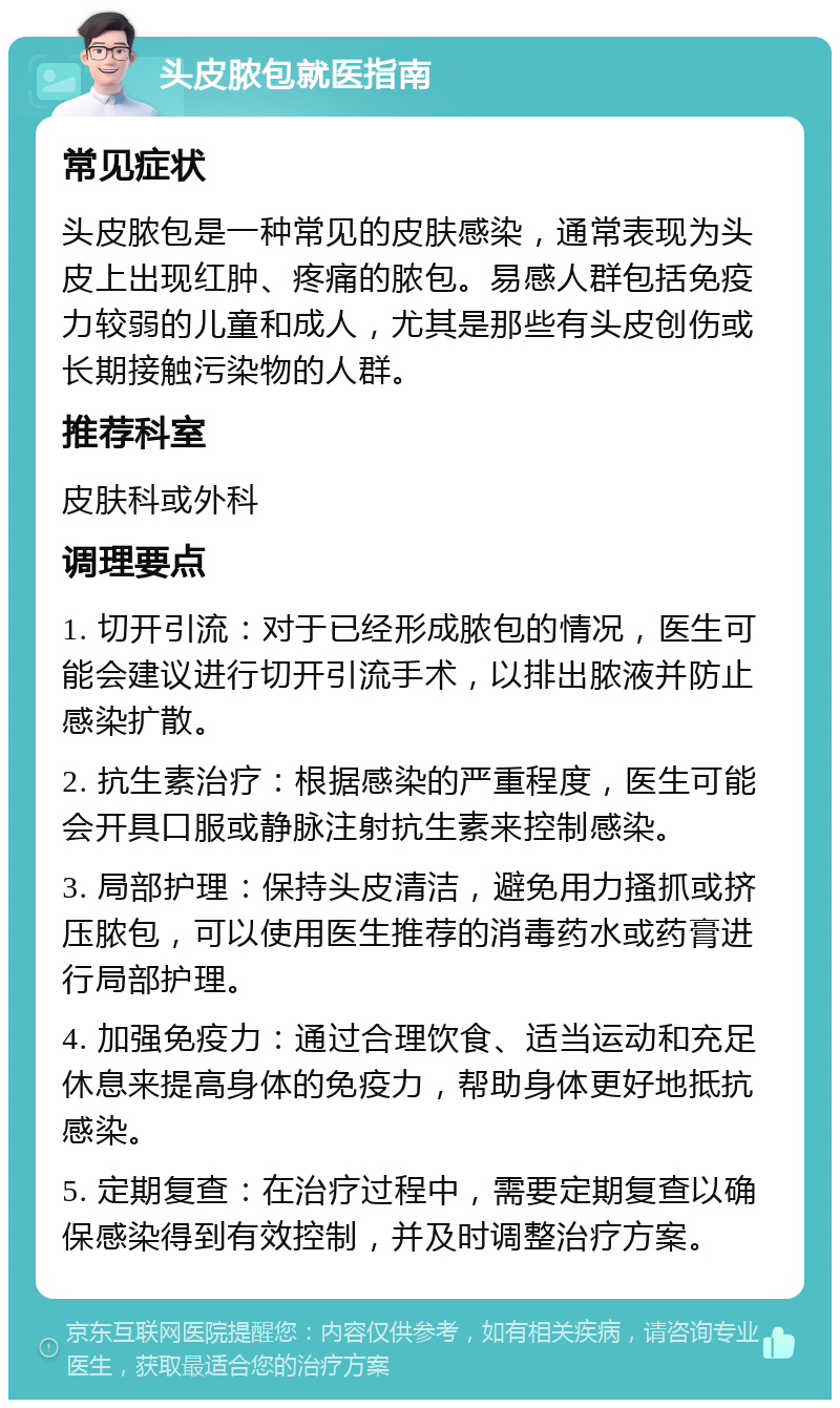 头皮脓包就医指南 常见症状 头皮脓包是一种常见的皮肤感染，通常表现为头皮上出现红肿、疼痛的脓包。易感人群包括免疫力较弱的儿童和成人，尤其是那些有头皮创伤或长期接触污染物的人群。 推荐科室 皮肤科或外科 调理要点 1. 切开引流：对于已经形成脓包的情况，医生可能会建议进行切开引流手术，以排出脓液并防止感染扩散。 2. 抗生素治疗：根据感染的严重程度，医生可能会开具口服或静脉注射抗生素来控制感染。 3. 局部护理：保持头皮清洁，避免用力搔抓或挤压脓包，可以使用医生推荐的消毒药水或药膏进行局部护理。 4. 加强免疫力：通过合理饮食、适当运动和充足休息来提高身体的免疫力，帮助身体更好地抵抗感染。 5. 定期复查：在治疗过程中，需要定期复查以确保感染得到有效控制，并及时调整治疗方案。