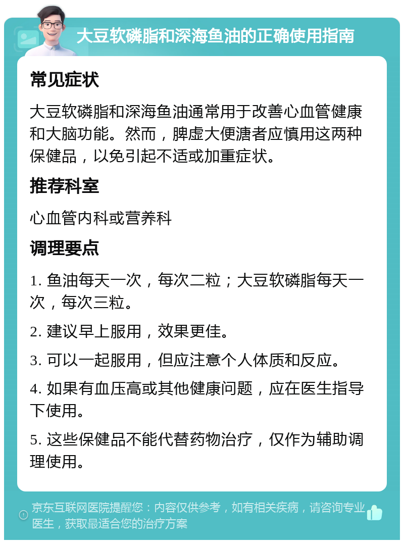 大豆软磷脂和深海鱼油的正确使用指南 常见症状 大豆软磷脂和深海鱼油通常用于改善心血管健康和大脑功能。然而，脾虚大便溏者应慎用这两种保健品，以免引起不适或加重症状。 推荐科室 心血管内科或营养科 调理要点 1. 鱼油每天一次，每次二粒；大豆软磷脂每天一次，每次三粒。 2. 建议早上服用，效果更佳。 3. 可以一起服用，但应注意个人体质和反应。 4. 如果有血压高或其他健康问题，应在医生指导下使用。 5. 这些保健品不能代替药物治疗，仅作为辅助调理使用。