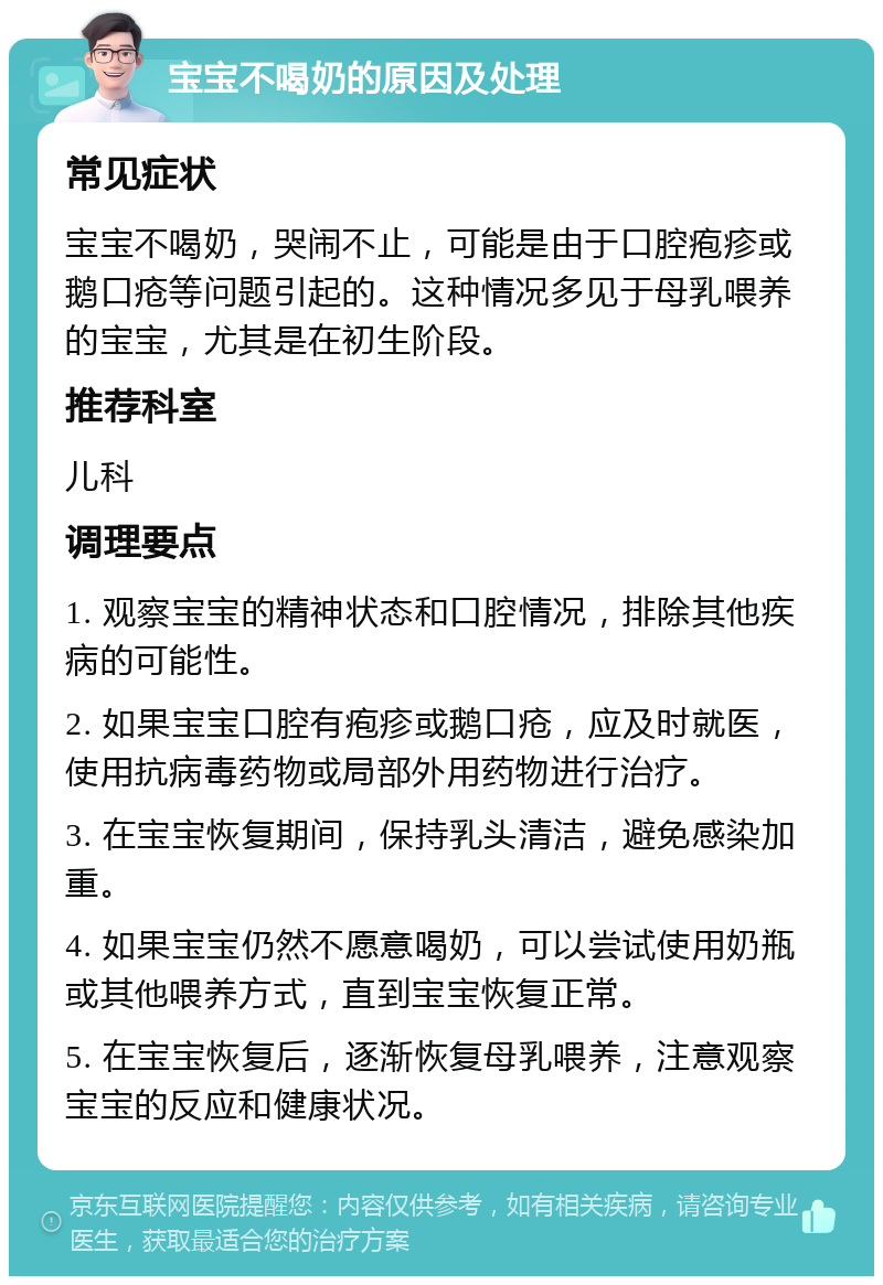 宝宝不喝奶的原因及处理 常见症状 宝宝不喝奶，哭闹不止，可能是由于口腔疱疹或鹅口疮等问题引起的。这种情况多见于母乳喂养的宝宝，尤其是在初生阶段。 推荐科室 儿科 调理要点 1. 观察宝宝的精神状态和口腔情况，排除其他疾病的可能性。 2. 如果宝宝口腔有疱疹或鹅口疮，应及时就医，使用抗病毒药物或局部外用药物进行治疗。 3. 在宝宝恢复期间，保持乳头清洁，避免感染加重。 4. 如果宝宝仍然不愿意喝奶，可以尝试使用奶瓶或其他喂养方式，直到宝宝恢复正常。 5. 在宝宝恢复后，逐渐恢复母乳喂养，注意观察宝宝的反应和健康状况。